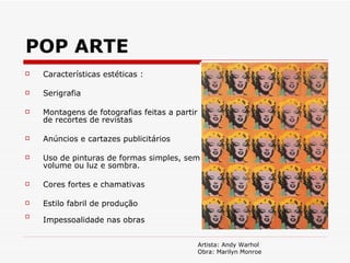POP ARTE Características estéticas : Serigrafia Montagens de fotografias feitas a partir de recortes de revistas Anúncios e cartazes publicitários Uso de pinturas de formas simples, sem volume ou luz e sombra. Cores fortes e chamativas  Estilo fabril de produção  Impessoalidade nas obras   Artista: Andy Warhol Obra: Marilyn Monroe 