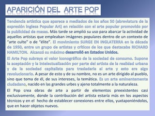 Más tarde se amplió su uso para abarcar la actividad de
aquellos artistas que empleaban imágenes populares dentro de un contexto de
“arte culto” o de “élite”.
A pesar de esto y de su nombre, no es un arte dirigido al pueblo,
sino que toma de él, de sus intereses, la temática.
nacido en las grandes urbes y ajeno totalmente a la naturaleza.
El Pop crea obras de arte a partir de elementos preexistentes casi
exclusivamente, donde la contribución del artista estaría más en los aspectos
técnicos y en el hecho de establecer conexiones entre ellos, yuxtaponiéndolos,
que en hacer objetos nuevos.
 