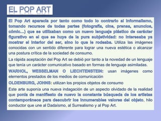Utiliza las imágenes
conocidas con un sentido diferente para lograr una nueva estética o alcanzar
una postura crítica de la sociedad de consumo.
La rápida aceptación del Pop Art se debió por tanto a la novedad de un lenguaje
que tenía un carácter comunicativo basado en formas de lenguaje asimiladas.
usan imágenes como
elementos prestados de los medios de comunicación
utilizan los propios objetos de consumo
Este arte suponía una nueva indagación de un aspecto olvidado de la realidad
que
, hilo
conductor que une al Dadaísmo, al Surrealismo y al Pop Art.
 