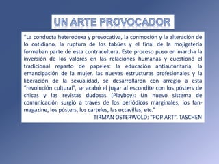 “La conducta heterodoxa y provocativa, la conmoción y la alteración de
lo cotidiano, la ruptura de los tabúes y el final de la mojigatería
formaban parte de esta contracultura. Este proceso puso en marcha la
inversión de los valores en las relaciones humanas y cuestionó el
tradicional reparto de papeles: la educación antiautoritaria, la
emancipación de la mujer, las nuevas estructuras profesionales y la
liberación de la sexualidad, se desarrollaron con arreglo a esta
“revolución cultural”, se acabó el jugar al escondite con los pósters de
chicas y las revistas dudosas (Playboy): Un nuevo sistema de
comunicación surgió a través de los periódicos marginales, los fan-
magazine, los pósters, los carteles, las octavillas, etc.”
TIRMAN OSTERWOLD: “POP ART”. TASCHEN
 