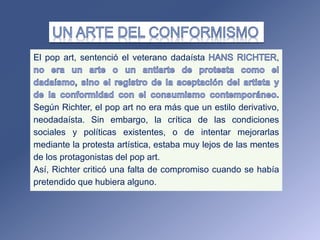 El pop art, sentenció el veterano dadaísta ,
Según Richter, el pop art no era más que un estilo derivativo,
neodadaísta. Sin embargo, la crítica de las condiciones
sociales y políticas existentes, o de intentar mejorarlas
mediante la protesta artística, estaba muy lejos de las mentes
de los protagonistas del pop art.
Así, Richter criticó una falta de compromiso cuando se había
pretendido que hubiera alguno.
 