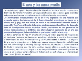 "A mediados del siglo XX la primacía de la alta cultura sobre la popular comenzaba a
disolverse de manera irreversible. La vanguardia histórica estaba dando paso a sonidos,
imágenes y palabras que se originaban en la publicidad y en los mass-media.
Los temas generales del Pop Art eran la subcultura, la cultura popular, las imágenes de
los medios de comunicación, las nuevas tecnologías, el diseño, la industria de consumo y
la interrelación de estas manifestaciones y su influencia sobre el hombre. Los orígenes
del arte pop se encuentran en el dadaísmo y su poca importancia puesta en el objeto de
arte final. Sin embargo, el Arte Pop descarga de la obra de arte toda la filosofía anti-arte
del Dadá y encuentra una vía para construir nuevos objetos a partir de imágenes
tomadas de la vida cotidiana, al igual que Duchamp había hecho con sus ready-mades. En
cuanto a las técnicas, también toma del dadaísmo el uso del collage y el fotomontaje.“
JUAN F. RUIZ (revista MEMORIA)
 