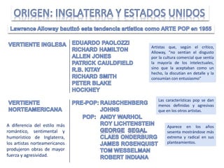 Artistas que, según el crítico,
Alloway, “no sentían el disgusto
por la cultura comercial que sentía
la mayoría de los intelectuales,
sino que la aceptaban como un
hecho, la discutían en detalle y la
consumían con entusiasmo”
Aparece en los años
sesenta mostrándose más
extrema y radical en sus
planteamientos.
Las características pop se dan
menos definidas y agresivas
que en los otros artistas.
A diferencia del estilo más
romántico, sentimental y
humorístico de Inglaterra,
los artistas norteamericanos
produjeron obras de mayor
fuerza y agresividad.
 