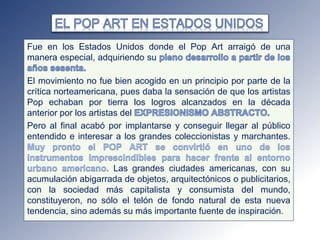 Fue en los Estados Unidos donde el Pop Art arraigó de una
manera especial, adquiriendo su
El movimiento no fue bien acogido en un principio por parte de la
crítica norteamericana, pues daba la sensación de que los artistas
Pop echaban por tierra los logros alcanzados en la década
anterior por los artistas del
Pero al final acabó por implantarse y conseguir llegar al público
entendido e interesar a los grandes coleccionistas y marchantes.
Las grandes ciudades americanas, con su
acumulación abigarrada de objetos, arquitectónicos o publicitarios,
con la sociedad más capitalista y consumista del mundo,
constituyeron, no sólo el telón de fondo natural de esta nueva
tendencia, sino además su más importante fuente de inspiración.
 