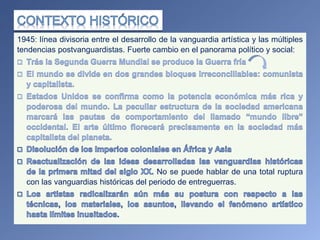 1945: línea divisoria entre el desarrollo de la vanguardia artística y las múltiples
tendencias postvanguardistas. Fuerte cambio en el panorama político y social:
No se puede hablar de una total ruptura
con las vanguardias históricas del periodo de entreguerras.
 