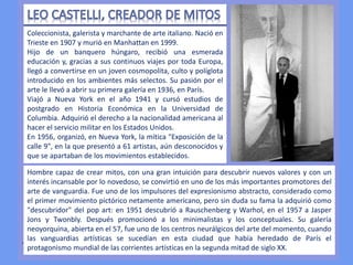 .
Coleccionista, galerista y marchante de arte italiano. Nació en
Trieste en 1907 y murió en Manhattan en 1999.
Hijo de un banquero húngaro, recibió una esmerada
educación y, gracias a sus continuos viajes por toda Europa,
llegó a convertirse en un joven cosmopolita, culto y políglota
introducido en los ambientes más selectos. Su pasión por el
arte le llevó a abrir su primera galería en 1936, en París.
Viajó a Nueva York en el año 1941 y cursó estudios de
postgrado en Historia Económica en la Universidad de
Columbia. Adquirió el derecho a la nacionalidad americana al
hacer el servicio militar en los Estados Unidos.
En 1956, organizó, en Nueva York, la mítica "Exposición de la
calle 9", en la que presentó a 61 artistas, aún desconocidos y
que se apartaban de los movimientos establecidos.
Hombre capaz de crear mitos, con una gran intuición para descubrir nuevos valores y con un
interés incansable por lo novedoso, se convirtió en uno de los más importantes promotores del
arte de vanguardia. Fue uno de los impulsores del expresionismo abstracto, considerado como
el primer movimiento pictórico netamente americano, pero sin duda su fama la adquirió como
"descubridor" del pop art: en 1951 descubrió a Rauschenberg y Warhol, en el 1957 a Jasper
Jons y Twonbly. Después promocionó a los minimalistas y los conceptuales. Su galería
neoyorquina, abierta en el 57, fue uno de los centros neurálgicos del arte del momento, cuando
las vanguardias artísticas se sucedían en esta ciudad que había heredado de París el
protagonismo mundial de las corrientes artísticas en la segunda mitad de siglo XX.
 
