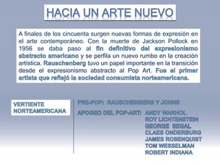 A finales de los cincuenta surgen nuevas formas de expresión en
el arte contemporáneo. Con la muerte de Jackson Pollock en
1956 se daba paso al
y se perfila un nuevo rumbo en la creación
artística. tuvo un papel importante en la transición
desde el expresionismo abstracto al Pop Art.
 