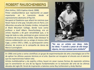 (Port Arthur, 1925-Captiva Island, 2008)
Pintor estadounidense que representó un papel
importante en la transición desde el
expresionismo abstracto al Pop Art.
Recuperó el Dadaísmo que allanó los caminos que
llevan hacia el arte pop. Estudió arte en París y en
diferentes escuelas de Estados Unidos, incluyendo
el Black Mountain College, donde tuvo como
profesor a Josef Albers. Rauschenberg. era un
artista inquieto y de gran versatilidad que, a lo
largo de toda su vida, participó en gran número de
iniciativas de muy diversa índole. Cabe destacar la
intensa colaboración con su amigo el músico John
Cage, y entre 1955 y 1965, su participación como
director de escena en la compañía de danza de
Merce Cunningham.
En 1966 creó junto a varios científicos un grupo de experimentación de arte y tecnología con el fin
de aplicar los últimos avances técnicos en el arte. Querían así recuperar el vínculo con el exterior
que los expresionistas habían roto.
Artista multidisciplinar y de espíritu crítico, buscó sin cesar nuevas formas de expresión artística
que le convirtieron en una de las figuras fundamentales en la evolución del arte de las últimas
décadas del siglo XX. Sirvió de inspiración a talentos como Roy Lichtenstein y Andy Warhol.
 