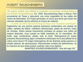 En 1949, Rauschenberg llegó a Nueva York
procedente de Texas y descubrió una mina inagotable en las calles del
centro de Manhattan. En líneas generales, lo único que tenía que hacer era
caminar alrededor de los edificios en busca de material.
(…)
fragmentos de una pintura gestual expresiva combinados con placas de
calles, señales de tráfico, mobiliario abandonado, pieles de animal y fotos
de revistas. Sobre placas toscamente pintadas se yergue una cabra de
angora disecada, cuyo cuerpo se halla insertado en un neumático. Sin
duda, esta combinación añade vida al título “Monograma”¿O acaso
presenta Rauschenberg algún simbolismo disfrazado de la sexualidad de la
cabra como fauno? El origen heterogéneo de las distintas partes genera un
amplio abanico de asociaciones. Rauschenber evitaba las definiciones, en
la creencia de que éstas podían sustraer vida a los objetos.”
MANFRED SCHNECKENBURGER: “Arte del siglo XX”
 