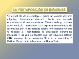 “La actual ola de assemblage... marca un cambio del arte
subjetivo, fluidamente abstracto, hacia una revisada
asociación con el medio ambiente. El método de yuxtaponer
es un vehículo apropiado para expresar sentimientos de
desencanto por el resbaladizo idioma internacional en que
ha tendido a manifestarse la abstracción libremente
articulada y los valores sociales que esa situación refleja”
SEITZ: catálogo de la exposición “El arte del assemblage”
1961, el Museo de Arte Moderno de Nueva York .
 