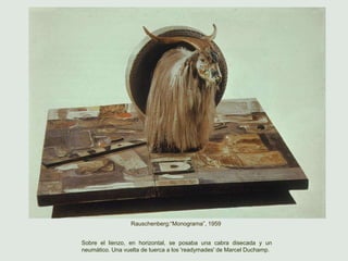 Rauschenberg:“Monograma”, 1959
Sobre el lienzo, en horizontal, se posaba una cabra disecada y un
neumático. Una vuelta de tuerca a los 'readymades' de Marcel Duchamp.
 
