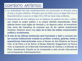 que creará su propio público y su propia clientela especializada. Estas
galerías tienen unas reglas de mercado y, en algunos casos, se encuentran
más cerca del marketing de empresa que de los valores propiamente
artísticos. Estamos ahora muy
como el Museo de Arte Moderno de Nueva
York, el de París o el de Roma, el Museo Salomón Guggenheim de Nueva
York, la exposición de la Biennale Internationale de Venecia o la Bienale de
París. Actualmente, España se ha incorporado a este circuito internacional
con la Exposición Internacional Arco.
 