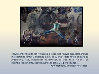 "Rauschenberg alude con frecuencia a los coches y naves espaciales, incluso
incorporando llantas y bicicletas reales, en su arte." "Esto refleja en parte su
propia inquietud, imaginación peripatética. La idea de movimiento se
extendió lógicamente, cuando asumió la danza y la performance ".
Ruth Fremson / The New York Times
 
