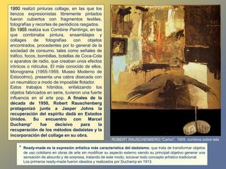 realizó pinturas collage, en las que los
lienzos expresionistas libremente pintados
fueron cubiertos con fragmentos textiles,
fotografías y recortes de periódicos rasgados.
realiza sus Combine Paintings, en las
que combinaba pintura, ensamblajes y
collages de fotografías con objetos
encontrados, procedentes por lo general de la
sociedad de consumo. tales como señales de
tráfico, focos, bombillas, botellas de Coca-Cola
o aparatos de radio, que creaban unos efectos
irónicos o ridículos. El más conocido de ellos,
Monograma (1955-1959, Museo Moderno de
Estocolmo), presenta una cabra disecada con
un neumático a modo de imposible flotador.
Estos trabajos híbridos, enfatizando los
objetos fabricados en serie, tuvieron una fuerte
influencia en el arte pop. A finales de la
década de 1950, Robert Rauschenberg
protagonizó junto a Jasper Johns la
recuperación del espíritu dadá en Estados
Unidos. Su encuentro con Marcel
Duchamp* fue decisivo para la
recuperación de los métodos dadaístas y la
incorporación del collage en su obra.
ROBERT RAUSCHENBERG:“Cañon”, 1959, combine sobre tela
* Ready-made es la expresión artística más característica del dadaísmo, que trata de transformar objetos
de uso cotidiano en obras de arte sin modificar su aspecto externo siendo su principal objetivo generar una
sensación de absurdo y de sorpresa, tratando de este modo, socavar todo concepto artístico tradicional.
Los primeros ready-made fueron ideados y realizados por Duchamp en 1913.
 