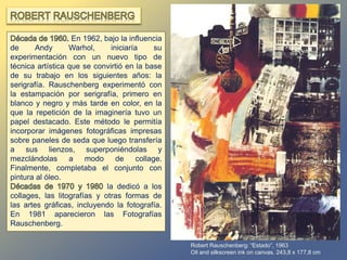 Robert Rauschenberg: “Estado”, 1963
Oil and silkscreen ink on canvas. 243,8 x 177,8 cm.
En 1962, bajo la influencia
de Andy Warhol, iniciaría su
experimentación con un nuevo tipo de
técnica artística que se convirtió en la base
de su trabajo en los siguientes años: la
serigrafía. Rauschenberg experimentó con
la estampación por serigrafía, primero en
blanco y negro y más tarde en color, en la
que la repetición de la imaginería tuvo un
papel destacado. Este método le permitía
incorporar imágenes fotográficas impresas
sobre paneles de seda que luego transfería
a sus lienzos, superponiéndolas y
mezclándolas a modo de collage.
Finalmente, completaba el conjunto con
pintura al óleo.
la dedicó a los
collages, las litografías y otras formas de
las artes gráficas, incluyendo la fotografía.
En 1981 aparecieron las Fotografías
Rauschenberg.
 