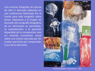RAUSCHENBERG. “Retroactive I”, 1964
Una enorme fotografía de prensa
de John F. Kennedy hablando en
una conferencia televisada fue la
fuente para esta serigrafía sobre
lienzo. Superpuso a la imagen de
Kennedy otra serigrafía fotográfica
de un astronauta en paracaídas.
La superposición, y la aparente
disparidad de la composición crea
un colorido comentario visual
sobre una cultura saturada por los
medios que lucha por comprender
la era de la televisión.
 