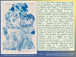 En julio de 1969, Robert Rauschenberg fue invitado
por la Aeronáutica y el Espacio (NASA) de Cabo
Cañaveral, Florida para presenciar el lanzamiento de
la histórica misión Apolo 11. Al preguntar por el
Programa de Arte de la NASA para conmemorar el
primer vuelo espacial tripulado a la Luna,
Rauschenberg obtuvo acceso a las instalaciones de la
Florida de la NASA. Vagó por los edificios y el paisaje
adyacente, se reunió con los astronautas y otros
miembros del personal, y se le concedió acceso a
fotografías oficiales de la NASA y documentos
técnicos. Este viaje influyó profundamente en el
artista. La experiencia le llenó de energía y un
renovado sentido de optimismo después de haber
sido profundamente desilusionado por la guerra de
Vietnam y el creciente malestar social en los Estados
Unidos. Tras el lanzamiento, Rauschenberg comenzó
a trabajar en Stoned Luna (1969-1970), una serie de
treinta y cuatro litografías que yuxtaponen pasajes
dibujados a mano con imágenes que unen el
exuberante paisaje de la Florida con la estética
industrial de la carrera espacial. (…) Las impresiones
individuales de la serie están llenas de escenas de
astronautas, trajes espaciales, maquinaria compleja,
haciendo hincapié en la interconexión de la
naturaleza, la humanidad, y los asombrosos logros
científicos y tecnológicos del programa espacial.
http://www.sfmoma.org/explore/llection/artwork/22869#i
xzz32RXWfID3 San Francisco Museum of Modern Art
Fuente:
ROBERT AUSCHENBERG:”Arena II” (Stoned Luna), 1969
 