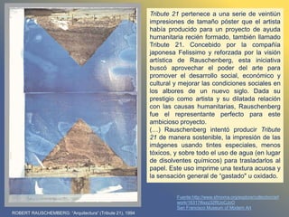 ROBERT RAUSCHEMBERG: “Arquitectura” (Tribute 21), 1994
Tribute 21 pertenece a una serie de veintiún
impresiones de tamaño póster que el artista
había producido para un proyecto de ayuda
humanitaria recién formado, también llamado
Tribute 21. Concebido por la compañía
japonesa Felissimo y reforzada por la visión
artística de Rauschenberg, esta iniciativa
buscó aprovechar el poder del arte para
promover el desarrollo social, económico y
cultural y mejorar las condiciones sociales en
los albores de un nuevo siglo. Dada su
prestigio como artista y su dilatada relación
con las causas humanitarias, Rauschenberg
fue el representante perfecto para este
ambicioso proyecto.
(…) Rauschenberg intentó producir Tribute
21 de manera sostenible, la impresión de las
imágenes usando tintes especiales, menos
tóxicos, y sobre todo el uso de agua (en lugar
de disolventes químicos) para trasladarlos al
papel. Este uso imprime una textura acuosa y
la sensación general de “gastado" u oxidado.
Fuente:http://www.sfmoma.org/explore/collection/art
work/16317#ixzz32RUoCJoO
San Francisco Museum of Modern Art
 