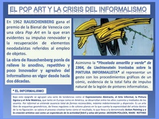 En 1962 gana el
premio de la Bienal de Venecia con
una obra Pop Art en la que eran
evidentes su impulso renovador y
la recuperación de elementos
neodadaístas referidos al empleo
de objetos.
Bajo esto epígrafe se agrupan una serie de tendencias como el Expresionismo Abstracto, el Arte Informal, la Pintura
Sígnica y el Arte Matérico, que tanto en Europa como en América, se desarrollan entre los años cuarenta y mediados de los
sesenta. Por informal se entiende ausencia total de formas reconocibles, máxima indeterminación y dispersión. Es un arte
libre de esquemas geométricos, de líneas regulares o de colores planos en la que cuenta la expresividad del artista dentro
de la no figuración: se valora el proceso creativo tanto como el resultado, lo que lleva a la denominada Action Painting y a
la creación artística casi como un espectáculo de la actividad febril y veloz del pintor. JACKSON POLLOCK, MARC ROTHKO
Asimismo la
al representar un
gesto con los procedimientos gráficos de un
cómic, evidencia de la total falta de impulso
natural de la legión de pintores informalistas.
 
