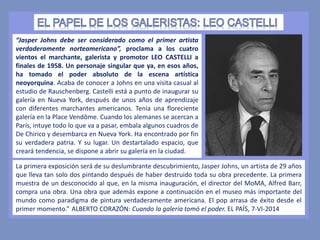 “Jasper Johns debe ser considerado como el primer artista
verdaderamente norteamericano”, proclama a los cuatro
vientos el marchante, galerista y promotor LEO CASTELLI a
finales de 1958. Un personaje singular que ya, en esos años,
ha tomado el poder absoluto de la escena artística
neoyorquina. Acaba de conocer a Johns en una visita casual al
estudio de Rauschenberg. Castelli está a punto de inaugurar su
galería en Nueva York, después de unos años de aprendizaje
con diferentes marchantes americanos. Tenía una floreciente
galería en la Place Vendôme. Cuando los alemanes se acercan a
París, intuye todo lo que va a pasar, embala algunos cuadros de
De Chirico y desembarca en Nueva York. Ha encontrado por fin
su verdadera patria. Y su lugar. Un destartalado espacio, que
creará tendencia, se dispone a abrir su galería en la ciudad.
La primera exposición será de su deslumbrante descubrimiento, Jasper Johns, un artista de 29 años
que lleva tan solo dos pintando después de haber destruido toda su obra precedente. La primera
muestra de un desconocido al que, en la misma inauguración, el director del MoMA, Alfred Barr,
compra una obra. Una obra que además expone a continuación en el museo más importante del
mundo como paradigma de pintura verdaderamente americana. El pop arrasa de éxito desde el
primer momento.” ALBERTO CORAZÓN: Cuando la galería tomó el poder. EL PAÍS, 7-VI-2014
 