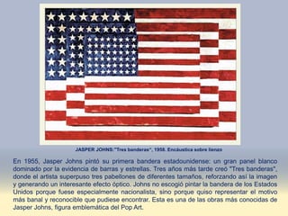JASPER JOHNS:"Tres banderas“, 1958. Encáustica sobre lienzo
En 1955, Jasper Johns pintó su primera bandera estadounidense: un gran panel blanco
dominado por la evidencia de barras y estrellas. Tres años más tarde creó "Tres banderas",
donde el artista superpuso tres pabellones de diferentes tamaños, reforzando así la imagen
y generando un interesante efecto óptico. Johns no escogió pintar la bandera de los Estados
Unidos porque fuese especialmente nacionalista, sino porque quiso representar el motivo
más banal y reconocible que pudiese encontrar. Esta es una de las obras más conocidas de
Jasper Johns, figura emblemática del Pop Art.
 
