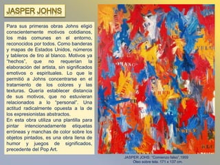 Para sus primeras obras Johns eligió
conscientemente motivos cotidianos,
los más comunes en el entorno,
reconocidos por todos. Como banderas
y mapas de Estados Unidos, números
y tableros de tiro al blanco. Motivos ya
“hechos”, que no requerían la
elaboración del artista, sin significados
emotivos o espirituales. Lo que le
permitió a Johns concentrarse en el
tratamiento de los colores y las
texturas. Quería establecer distancia
de sus motivos, que no estuvieran
relacionados a lo “personal”. Una
actitud radicalmente opuesta a la de
los expresionistas abstractos.
En esta obra utiliza una plantilla para
pintar intencionadamente etiquetas
erróneas y manchas de color sobre los
objetos pintados, es una obra llena de
humor y juegos de significados,
precedente del Pop Art.
JASPER JOHS: “Comienzo falso”,1959
Óleo sobre tela. 171 x 137 cm.
 