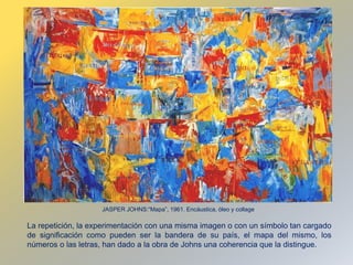 La repetición, la experimentación con una misma imagen o con un símbolo tan cargado
de significación como pueden ser la bandera de su país, el mapa del mismo, los
números o las letras, han dado a la obra de Johns una coherencia que la distingue.
JASPER JOHNS:“Mapa”, 1961. Encáustica, óleo y collage
 