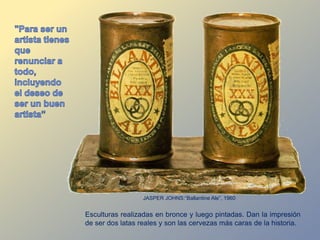 Esculturas realizadas en bronce y luego pintadas. Dan la impresión
de ser dos latas reales y son las cervezas más caras de la historia.
JASPER JOHNS:“Ballantine Ale”, 1960
 