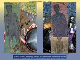JASPER JOHNS:“Primavera”, 1986JASPER JOHNS:“Verano”, 1985
Encáustica sobre tela. 190.5 x 127 cm.
ENCAÚSTICA: técnica originalmente empleada en la antigua Grecia, que consiste en diluir los
pigmentos en cera caliente, dándole al cuadro una superficie gruesa con apariencia de relieve.
 