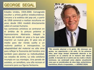 Estados Unidos, 1924-2000. Consagrado
escultor y artista grafico estadounidense.
Cercano a la estética del pop art, a partir
de 1958 comenzó a realizar esculturas en
yeso; desde 1961 modeló directamente
sobre el cuerpo humano.
Sus comienzos artísticos se centraron en
el ámbito de la pintura próxima al
Expresionismo Abstracto. Adoptó la
técnica del molde en yeso a la que sabe
imprimir un nuevo giro. El yeso era el
medio para dar rienda suelta a un
realismo poético e introspectivo. La
adaptabilidad del material no sólo sirve
para reflejar la fisonomía del hombre sino
también para plasmar su individualidad,
sus estados de ánimo. La vida cotidiana
irrumpía en sus montajes. Una parada de
autobús, un semáforo, una silla recrean el
escenario para sus figuras fantasma.
“Me encanta observar a la gente. Me interesan sus
gestos, sus experiencias y las mías. En los primeros
años, pasé largo tiempo intentando observar a las
personas en su entorno de la manera más obtusa
posible. A menudo las vi contra una luz cruda o rótulos
luminosos. Las contemplé como objetos visualmente
vivos que se consideraban de clase baja, antiartísticos,
inartísticos, kitsch e irreputados... » GEORGE SEGAL
 
