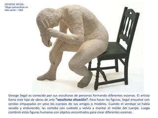 George Segal es conocido por sus esculturas de personas formando diferentes escenas. El artista
llama este tipo de obras de arte Para hacer las figuras, Segal envuelve con
vendas empapadas en yeso los cuerpos de sus amigos o modelos. Cuando el vendaje se había
secado y endurecido, las cortaba con cuidado y volvía a montar el molde del cuerpo. Luego
combinó estas figuras humanas con objetos encontrados para crear diferentes escenas.
GEORGE SEGAL:
”Mujer peinandose en
silla verde”, 1964
 