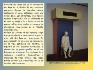 Considerado como uno de los iniciadores
del Pop Art. A finales de los cincuenta,
presenta figuras de tamaño natural
realizadas en yeso, colocadas ante una
de sus telas. Con el tiempo, estas figuras
quedan emplazadas en un ambiente en
el que se respira la soledad espiritual
propia del hombre moderno, ejemplo de
alienación, muy propia de la filosofía
existencialista.
Reflejo de la soledad del hombre. Segal
rompe las clasificaciones artísticas para ir
más allá del Pop Art americano. Su
preocupación no se centra en los objetos
de la vida cotidiana del hombre, ni
siquiera en sus espacios habituales.
. Por eso huye de la
seriación repetitiva, homogénea y
mecánica de otros artistas Pop. Nada
tienen que ver sus creaciones con las de
Warhol y Litchtenstein. GEORGE SEGAL: “La estación de autobuses”, 1965
 