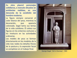 La figura siempre conservó el
color blanco del yeso, mientras la
decoración, que aparecía
coloreada. Segal toma sus temas
de la vida cotidiana. Él coloca sus
figuras en los entornos comunes y
los involucra en las actividades
ordinarias.
Los moldes de yeso se forman
directamente en los modelos de la
vida real, todos los detalles físicos
de la postura y la expresión facial
se completan en el trabajo final.
George Segal: “Girl in Doorway”, 1965
 