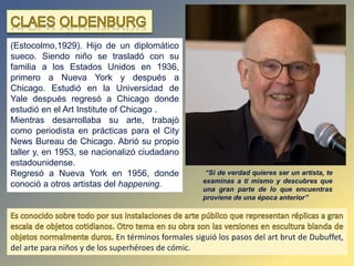 (Estocolmo,1929). Hijo de un diplomático
sueco. Siendo niño se trasladó con su
familia a los Estados Unidos en 1936,
primero a Nueva York y después a
Chicago. Estudió en la Universidad de
Yale después regresó a Chicago donde
estudió en el Art Institute of Chicago .
Mientras desarrollaba su arte, trabajó
como periodista en prácticas para el City
News Bureau de Chicago. Abrió su propio
taller y, en 1953, se nacionalizó ciudadano
estadounidense.
Regresó a Nueva York en 1956, donde
conoció a otros artistas del happening.
En términos formales siguió los pasos del art brut de Dubuffet,
del arte para niños y de los superhéroes de cómic.
“Si de verdad quieres ser un artista, te
examinas a ti mismo y descubres que
una gran parte de lo que encuentras
proviene de una época anterior”
 