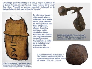 En ella reunía figuras y
objetos realizados con
materiales baratos (tela,
cartón, papel, señales
de tráfico, pintadas con
faltas ortográficas,
siluetas de gente y
coches de cartón
recortados, objetos
encontrados), formando
una singular evocación
del paisaje urbano.
Representaba el poder
de la ciudad como un
proceso de vida
anárquica e informe.
CLAES OLDENBURG: "Empire" ("Papa")
Ray Gun”, 1959. Caseína en papel maché
sobre alambre. (90,9 x 113,8 x 36,9 cm)
En Chicago quedó fascinado por la calle, y no por el glamour de
la Quinta Avenida, sino por la dura y sucia realidad de la Lower
East Side. Presentó su primera exposición individual en la
Judson Gallery (1960) bajo el título de ”La calle”.
CLAES OLDENBURG: “Calle Cabeza I”,
1959. Periódico empapado en pasta de
trigo sobre el armazón de alambre, pintado
con caseína. (153 x 160 x 25,1 cm)
CLAES OLDENBURG: “Calle Head III (Perfil
con sombrero)”, 1960. Arpillera y periódico,
pintados con caseína.( 193 x 116,8 x 17,8 cm)
 
