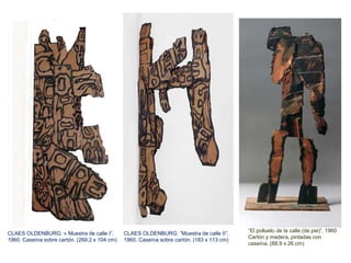 CLAES OLDENBURG: « Muestra de calle I”,
1960. Caseína sobre cartón. (269,2 x 104 cm)
CLAES OLDENBURG: ”Muestra de calle II”,
1960. Caseína sobre cartón. (183 x 113 cm)
“El polluelo de la calle (de pie)”, 1960
Cartón y madera, pintadas con
caseína. (88,9 x 26 cm)
 