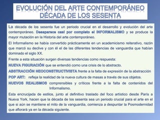 La década de los sesenta fue un periodo crucial en el desarrollo y evolución del arte
contemporáneo. y se produce la
mayor mutación en la Historia del arte contemporáneo.
El Informalismo se había convertido prácticamente en un academicismo reiterativo, razón
que marcó su declive y con él el de las diferentes tendencias de vanguardia que habían
dominado el siglo XX.
Frente a esta situación surgen diversas tendencias como respuesta:
que se entendió como una crisis de lo abstracto.
frente a la falta de expresión de la abstracción
refleja la realidad de la nueva cultura de masas a través de sus objetos.
comprensibles y críticos frente a la falta de contenidos del
Informalismo.
Esta encrucijada de estilos, junto al definitivo traslado del foco artístico desde París a
Nueva York, hacen que la década de los sesenta sea un periodo crucial para el arte en el
que si aún se mantiene el mito de la vanguardia, comienza a despuntar la Posmodernidad
que aflorará ya en la década siguiente.
 
