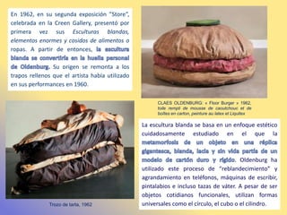 En 1962, en su segunda exposición ”Store”,
celebrada en la Creen Gallery, presentó por
primera vez sus Esculturas blandas,
elementos enormes y cosidos de alimentos o
ropas. A partir de entonces,
Su origen se remonta a los
trapos rellenos que el artista había utilizado
en sus performances en 1960.
CLAES OLDENBURG: « Floor Burger » 1962,
toile rempli de mousse de caoutchouc et de
boîtes en carton, peinture au latex et Liquitex
Trozo de tarta, 1962
La escultura blanda se basa en un enfoque estético
cuidadosamente estudiado en el que la
. Oldenburg ha
utilizado este proceso de “reblandecimiento” y
agrandamiento en teléfonos, máquinas de escribir,
pintalabios e incluso tazas de váter. A pesar de ser
objetos cotidianos funcionales, utilizan formas
universales como el círculo, el cubo o el cilindro.
 