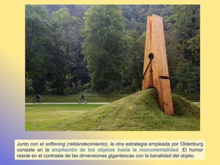 Junto con el softening (reblandecimiento), la otra estrategia empleada por Oldenburg
consiste en la . El humor
reside en el contraste de las dimensiones gigantescas con la banalidad del objeto.
 