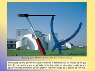 Oldenburg calcula geometrías que funcionan a distancia. En un mundo en el que
todo lo que aparece en la pantalla de la televisión es pequeño y todo lo que
aparece en la pantalla del cine es grande, nuestro sentido de la escala es confuso.
“Balancing Tools”, 1984 Vitra International AG, Weil am Rhein, Germany
 