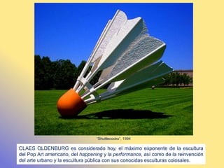 CLAES OLDENBURG es considerado hoy, el máximo exponente de la escultura
del Pop Art americano, del happening y la performance, así como de la reinvención
del arte urbano y la escultura pública con sus conocidas esculturas colosales.
“Shuttlecocks”, 1994
 