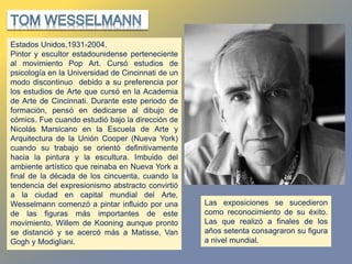 Estados Unidos,1931-2004.
Pintor y escultor estadounidense perteneciente
al movimiento Pop Art. Cursó estudios de
psicología en la Universidad de Cincinnati de un
modo discontinuo debido a su preferencia por
los estudios de Arte que cursó en la Academia
de Arte de Cincinnati. Durante este periodo de
formación, pensó en dedicarse al dibujo de
cómics. Fue cuando estudió bajo la dirección de
Nicolás Marsicano en la Escuela de Arte y
Arquitectura de la Unión Cooper (Nueva York)
cuando su trabajo se orientó definitivamente
hacia la pintura y la escultura. Imbuido del
ambiente artístico que reinaba en Nueva York a
final de la década de los cincuenta, cuando la
tendencia del expresionismo abstracto convirtió
a la ciudad en capital mundial del Arte,
Wesselmann comenzó a pintar influido por una
de las figuras más importantes de este
movimiento, Willem de Kooning aunque pronto
se distanció y se acercó más a Matisse, Van
Gogh y Modigliani.
Las exposiciones se sucedieron
como reconocimiento de su éxito.
Las que realizó a finales de los
años setenta consagraron su figura
a nivel mundial.
 