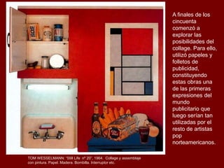 TOM WESSELMANN: “Still Life nº 20”, 1964. Collage y assemblaje
con pintura. Papel. Madera. Bombilla. Interruptor etc.
A finales de los
cincuenta
comenzó a
explorar las
posibilidades del
collage. Para ello,
utilizó papeles y
folletos de
publicidad,
constituyendo
estas obras una
de las primeras
expresiones del
mundo
publicitario que
luego serían tan
utilizadas por el
resto de artistas
pop
norteamericanos.
 