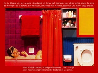 En la década de los sesenta simultaneó el tema del desnudo con otras series como la serie
de ”Collages” de la bañera. Sus desnudos, al hacerse más realistas, adquirían una mayor carga erótica.
TOM WASSELMANN; " Collage de la bañera “, 1962. Collage
sobre madera incorporación al cuadro de objetos de uso común.
 