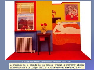 A principios de la década de los sesenta empezó a incorporar objetos
tridimensionales a los collages como en el Gran desnudo americano n° 48.
TOM WESSELMANN. Gran desnudo americano Nº 48. 1963
 