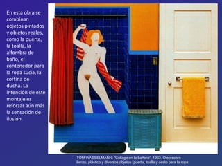 TOM WASSELMANN: "Collage en la bañera“, 1963. Óleo sobre
lienzo, plástico y diversos objetos (puerta, toalla y cesto para la ropa
En esta obra se
combinan
objetos pintados
y objetos reales,
como la puerta,
la toalla, la
alfombra de
baño, el
contenedor para
la ropa sucia, la
cortina de
ducha. La
intención de este
montaje es
reforzar aún más
la sensación de
ilusión.
 