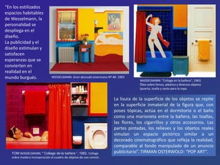 WASSELMANN: "Collage en la bañera“, 1963.
Óleo sobre lienzo, plástico y diversos objetos
(puerta, toalla y cesto para la ropa
“En los estilizados
espacios habitables
de Wesselmann, la
personalidad se
despliega en el
diseño.
La publicidad y el
diseño estimulan y
satisfacen
esperanzas que se
convierten en
realidad en el
mundo burgués.
TOM WASSELMANN; " Collage de la bañera “, 1962. Collage
sobre madera incorporación al cuadro de objetos de uso común.
La lisura de la superficie de los objetos se repite
en la superficie inmaterial de la figura que, con
poses tópicas, actúa en el dormitorio o el baño
como una marioneta entre la bañera, las toallas,
las flores, los cigarrillos y otros accesorios. Las
partes pintadas, los relieves y los objetos reales
simulan un espacio pictórico similar a un
decorado cinematográfico que refleja la realidad,
comparable al fondo manipulado de un anuncio
publicitario”. TIRMAN OSTERWOLD: “POP ART”.
WESSELMANN. Gran desnudo americano Nº 48. 1963
 