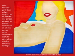 Tom Wesselmann: “Great American Nude Nº 75”. 1965
Obra
realizada a
partir de un
collage
antiguo. Uso
de formatos
más grandes,
pero apenas
presentó
innovaciones
en relación
con sus
series
anteriores de
desnudos;
continuó con
su paleta
brillante y
restringida.
 