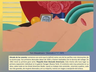 Década de los sesenta: comienza una serie que le definió como uno de los perfiles más interesantes de
la escena pop. Sus primeros desnudos datan de 1959, y fueron realizados con la técnica del collage. En
1961 inició su primera gran serie: Pequeño Gran Desnudo Americano. Este mismo año tuvo lugar su
primera exposición individual en la galería Tanager (Nueva York). El erotismo está muy presente en su
obra, sobre todo en los Great American Nudes -quizá su trabajo más conocido-, enormes cuadros, cada
vez más grandes, de mujeres desnudas y en su mayoría, rostros sin rasgos a excepción de la boca.
Tom Wesselmann: “Desnudo n.º 1”, 1970
 