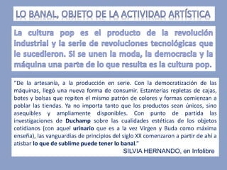 “De la artesanía, a la producción en serie. Con la democratización de las
máquinas, llegó una nueva forma de consumir. Estanterías repletas de cajas,
botes y bolsas que repiten el mismo patrón de colores y formas comienzan a
poblar las tiendas. Ya no importa tanto que los productos sean únicos, sino
asequibles y ampliamente disponibles. Con punto de partida las
investigaciones de Duchamp sobre las cualidades estéticas de los objetos
cotidianos (con aquel urinario que es a la vez Virgen y Buda como máxima
enseña), las vanguardias de principios del siglo XX comenzaron a partir de ahí a
atisbar lo que de sublime puede tener lo banal.”
SILVIA HERNANDO, en Infolibre
 